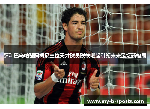 萨利巴乌帕楚阿梅尼三位天才球员联袂崛起引领未来足坛新格局